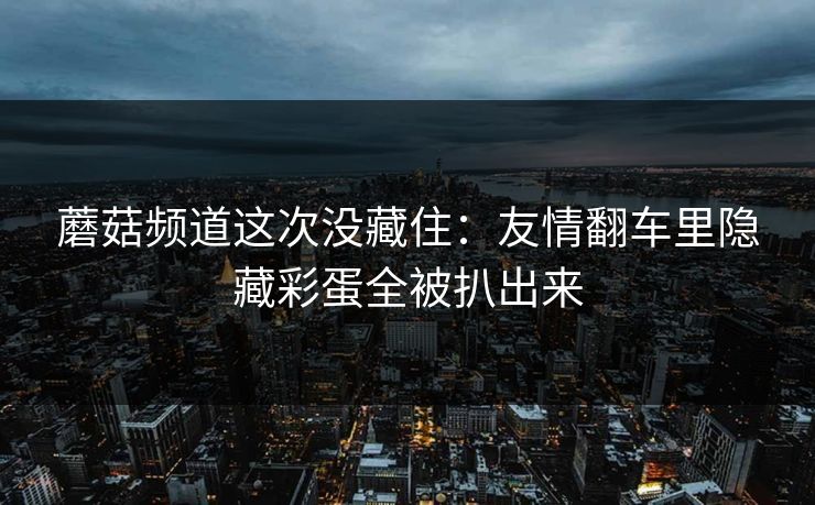 蘑菇频道这次没藏住:友情翻车里隐藏彩蛋全被扒出来 蘑菇频道这次没藏住:友情翻车里隐藏彩蛋全被扒出来