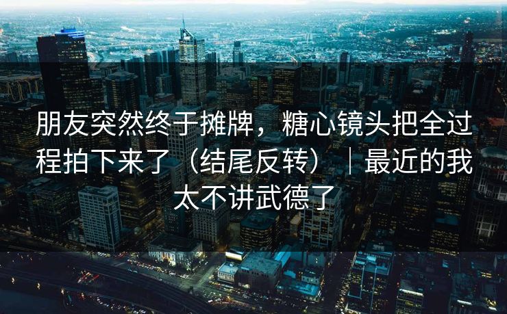 朋友突然终于摊牌，糖心镜头把全过程拍下来了（结尾反转）｜最近的我太不讲武德了