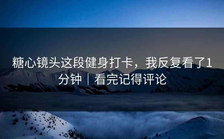 糖心镜头这段健身打卡，我反复看了1分钟｜看完记得评论