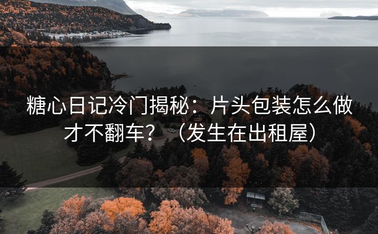 糖心日记冷门揭秘:片头包装怎么做才不翻车?(发生在出租屋) 糖心日记冷门揭秘:片头包装怎么做才不翻车?(发生在出租屋)