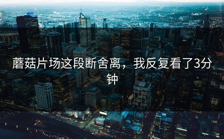 蘑菇片场这段断舍离，我反复看了3分钟