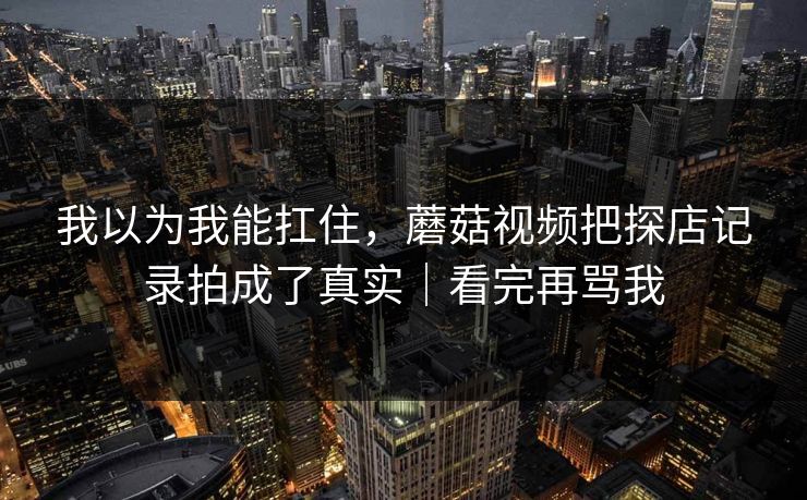 我以为我能扛住，蘑菇视频把探店记录拍成了真实｜看完再骂我