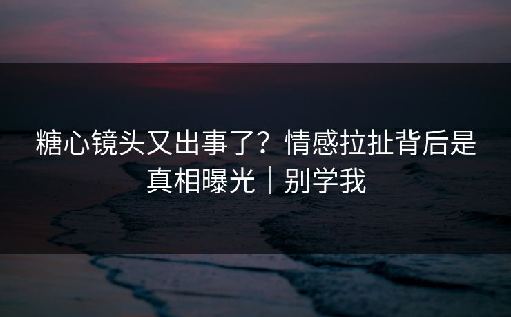 糖心镜头又出事了？情感拉扯背后是真相曝光｜别学我
