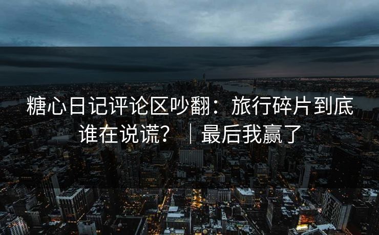 糖心日记评论区吵翻：旅行碎片到底谁在说谎？｜最后我赢了