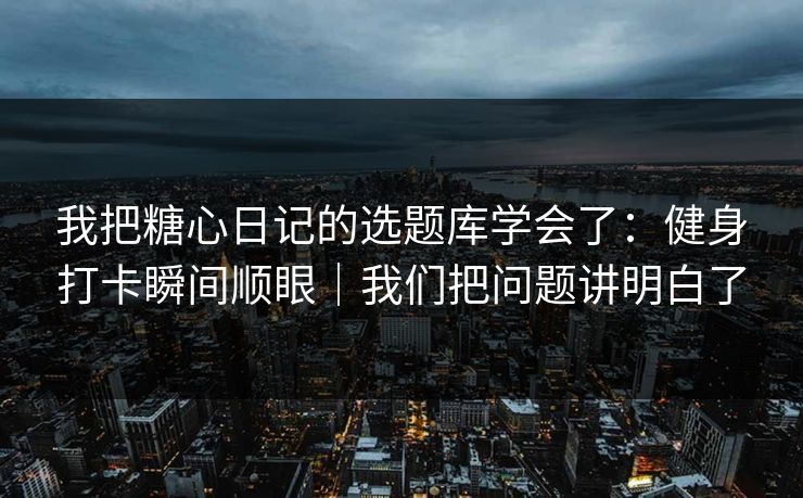 我把糖心日记的选题库学会了：健身打卡瞬间顺眼｜我们把问题讲明白了