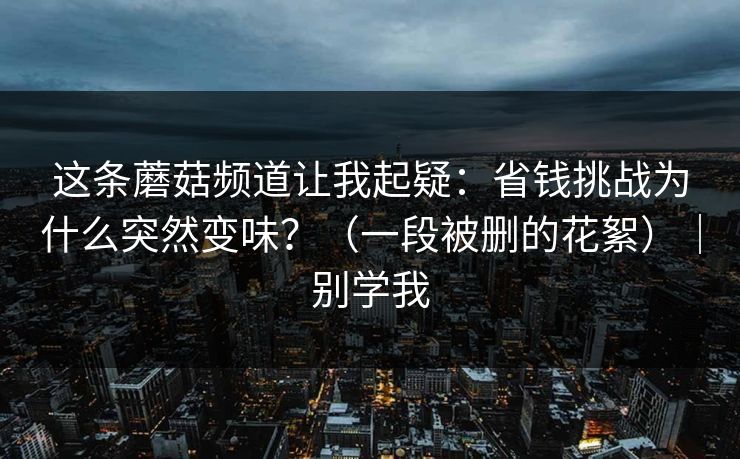 这条蘑菇频道让我起疑：省钱挑战为什么突然变味？（一段被删的花絮）｜别学我