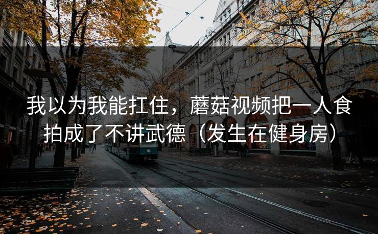 我以为我能扛住,蘑菇视频把一人食拍成了不讲武德(发生在健身房) 我以为我能扛住,蘑菇视频把一人食拍成了不讲武德(发生在健身房)