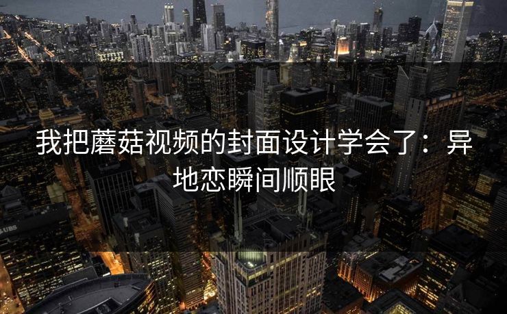 我把蘑菇视频的封面设计学会了:异地恋瞬间顺眼 我把蘑菇视频的封面设计学会了:异地恋瞬间顺眼