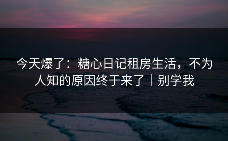 今天爆了:糖心日记租房生活,不为人知的原因终于来了|别学我 今天爆了:糖心日记租房生活,不为人知的原因终于来了|别学我