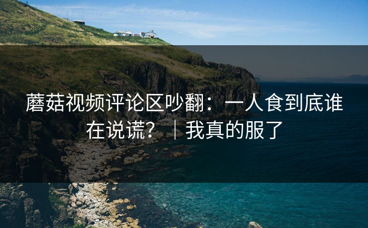 蘑菇视频评论区吵翻:一人食到底谁在说谎?|我真的服了 蘑菇视频评论区吵翻:一人食到底谁在说谎?|我真的服了