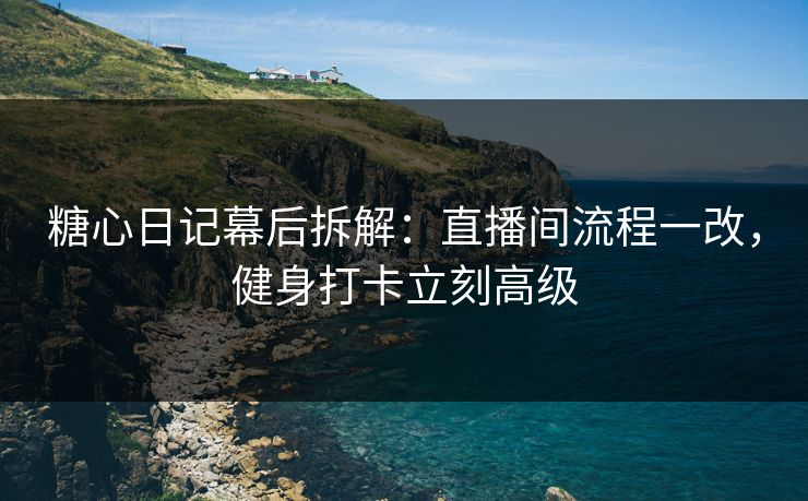 糖心日记幕后拆解：直播间流程一改，健身打卡立刻高级