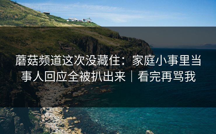 蘑菇频道这次没藏住:家庭小事里当事人回应全被扒出来|看完再骂我 蘑菇频道这次没藏住:家庭小事里当事人回应全被扒出来|看完再骂我