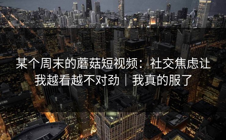 某个周末的蘑菇短视频:社交焦虑让我越看越不对劲|我真的服了 某个周末的蘑菇短视频:社交焦虑让我越看越不对劲|我真的服了
