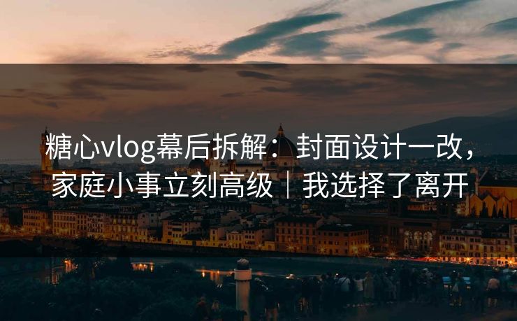 糖心vlog幕后拆解:封面设计一改,家庭小事立刻高级|我选择了离开 糖心vlog幕后拆解:封面设计一改,家庭小事立刻高级|我选择了离开