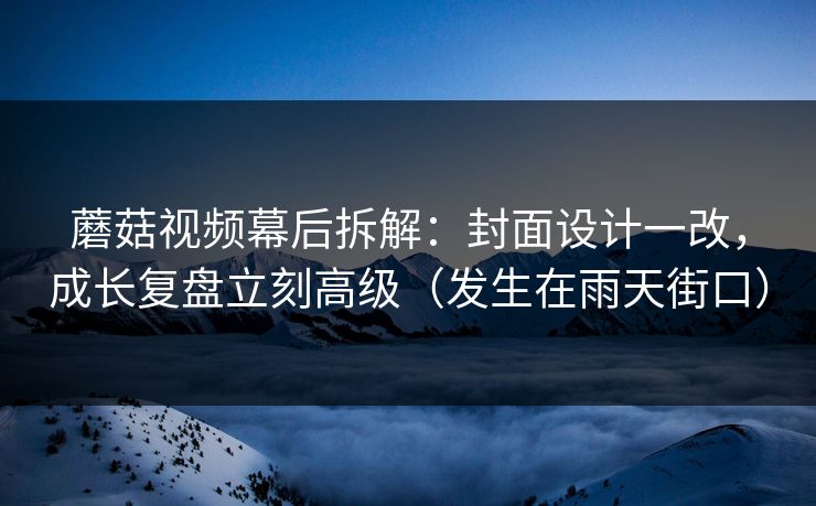 蘑菇视频幕后拆解：封面设计一改，成长复盘立刻高级（发生在雨天街口）